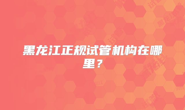 黑龙江正规试管机构在哪里？