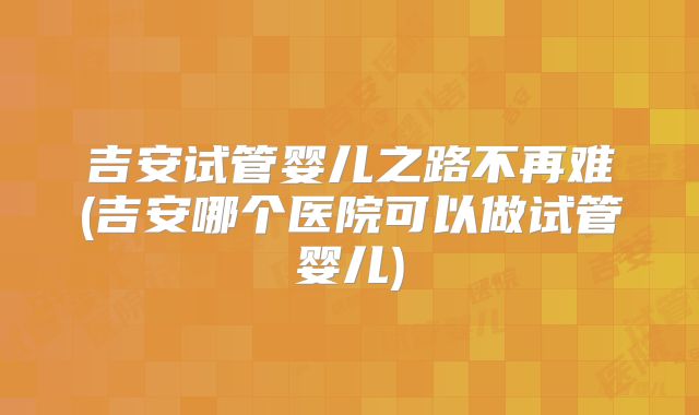 吉安试管婴儿之路不再难(吉安哪个医院可以做试管婴儿)