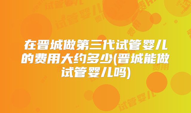 在晋城做第三代试管婴儿的费用大约多少(晋城能做试管婴儿吗)