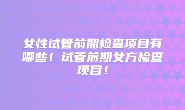 女性试管前期检查项目有哪些！试管前期女方检查项目！