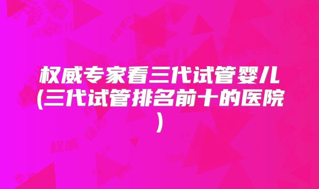 权威专家看三代试管婴儿(三代试管排名前十的医院)