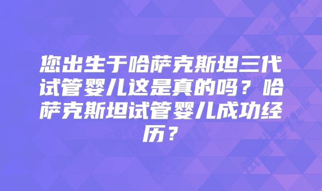 您出生于哈萨克斯坦三代试管婴儿这是真的吗？哈萨克斯坦试管婴儿成功经历？