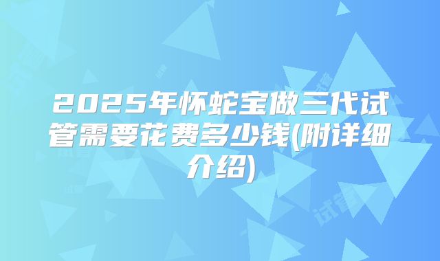 2025年怀蛇宝做三代试管需要花费多少钱(附详细介绍)