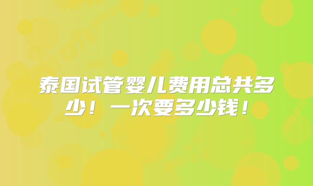 泰国试管婴儿费用总共多少!一次要多少钱!
