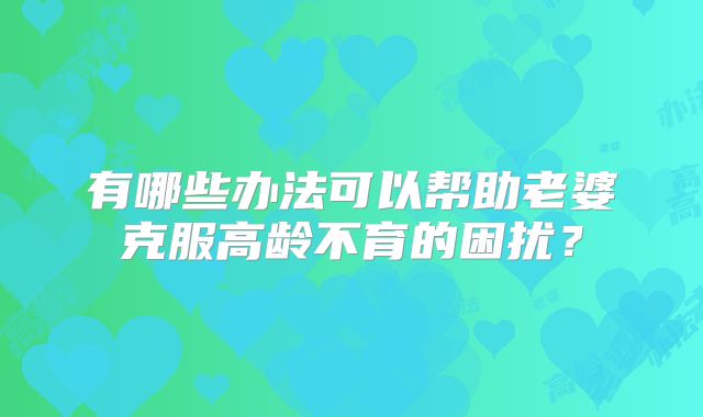 有哪些办法可以帮助老婆克服高龄不育的困扰？