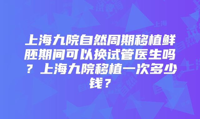 上海九院自然周期移植鲜胚期间可以换试管医生吗？上海九院移植一次多少钱？