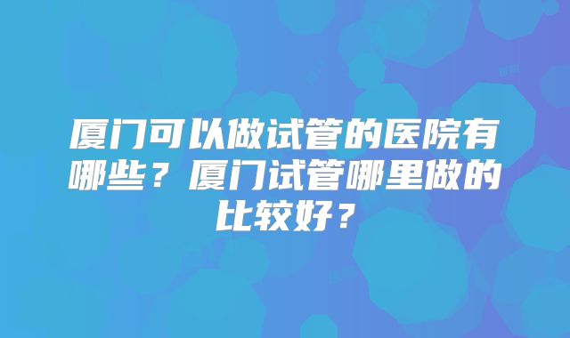 厦门可以做试管的医院有哪些？厦门试管哪里做的比较好？