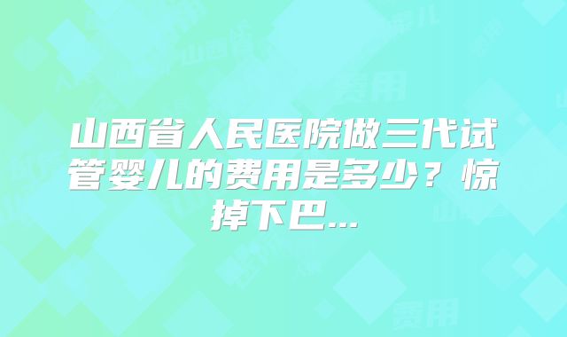 山西省人民医院做三代试管婴儿的费用是多少?惊掉下巴...