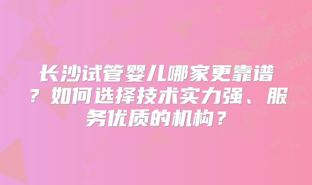 长沙试管婴儿哪家更靠谱？如何选择技术实力强、服务优质的机构？