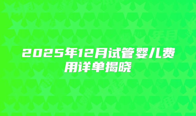 2025年12月试管婴儿费用详单揭晓