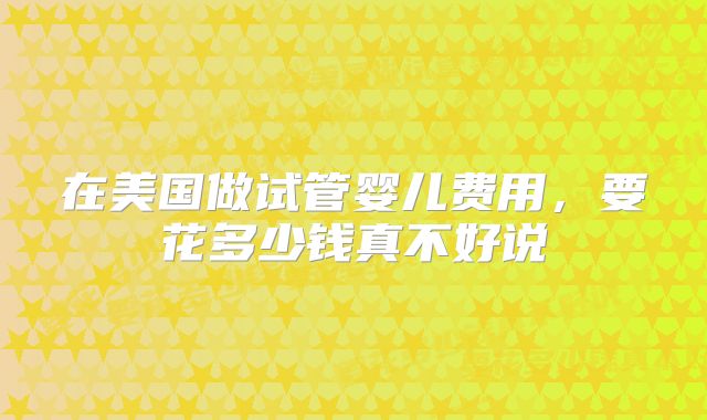 在美国做试管婴儿费用，要花多少钱真不好说