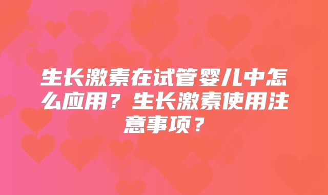 生长激素在试管婴儿中怎么应用？生长激素使用注意事项？