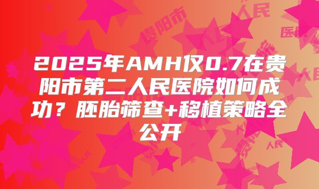 2025年AMH仅0.7在贵阳市第二人民医院如何成功？胚胎筛查+移植策略全公开