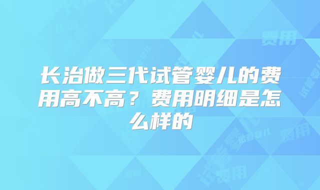 长治做三代试管婴儿的费用高不高？费用明细是怎么样的