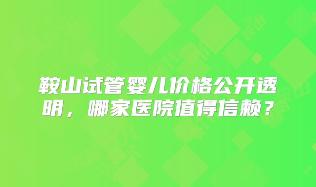 鞍山试管婴儿价格公开透明，哪家医院值得信赖？