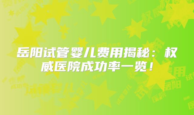 岳阳试管婴儿费用揭秘：权威医院成功率一览！