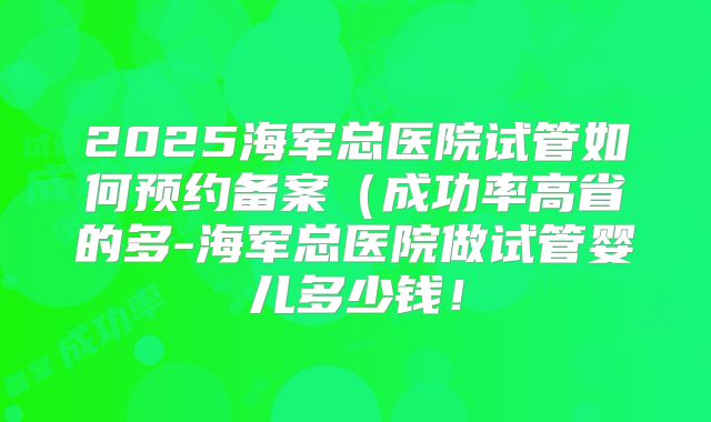 2025海军总医院试管如何预约备案（成功率高省的多-海军总医院做试管婴儿多少钱！