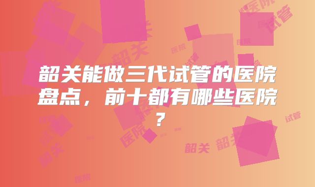 韶关能做三代试管的医院盘点，前十都有哪些医院？