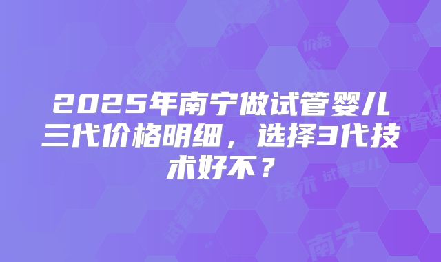 2025年南宁做试管婴儿三代价格明细,选择3代技术好不?