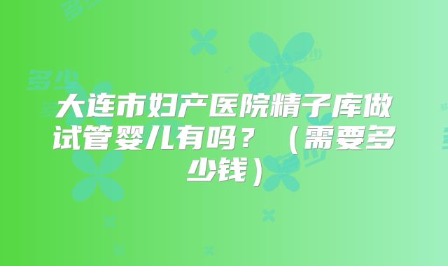 大连市妇产医院精子库做试管婴儿有吗？（需要多少钱）