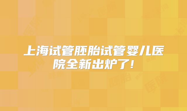 上海试管胚胎试管婴儿医院全新出炉了!