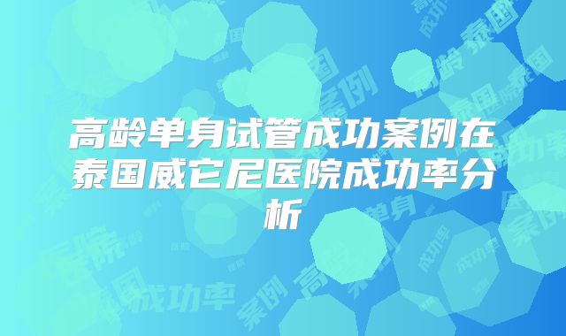 高龄单身试管成功案例在泰国威它尼医院成功率分析