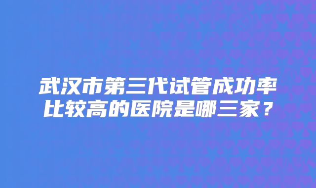 武汉市第三代试管成功率比较高的医院是哪三家?