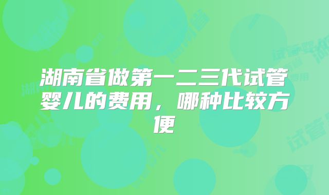 湖南省做第一二三代试管婴儿的费用，哪种比较方便