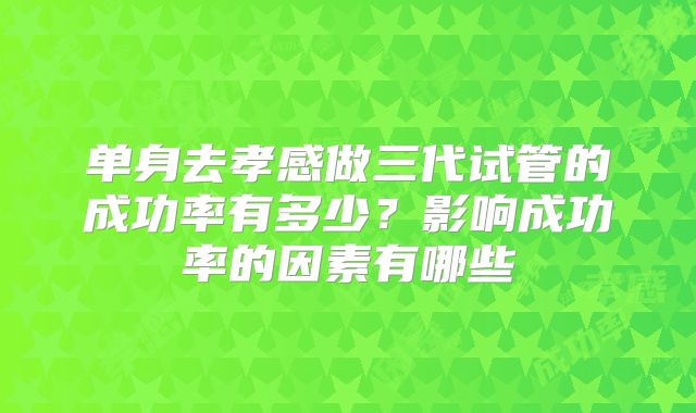 单身去孝感做三代试管的成功率有多少？影响成功率的因素有哪些