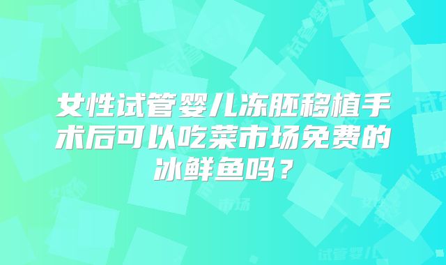 女性试管婴儿冻胚移植手术后可以吃菜市场免费的冰鲜鱼吗？