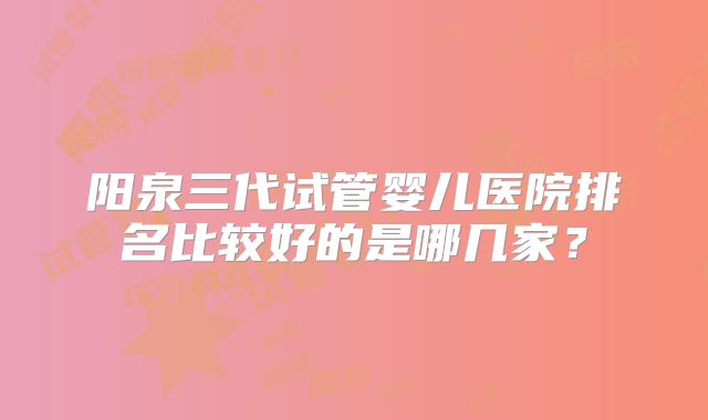 阳泉三代试管婴儿医院排名比较好的是哪几家？