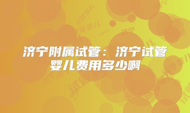 济宁附属试管:济宁试管婴儿费用多少啊