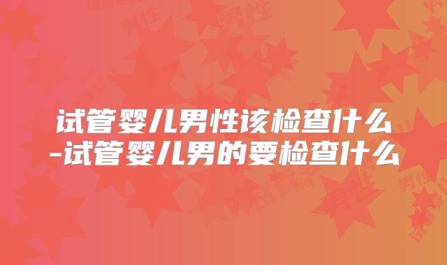 试管婴儿男性该检查什么-试管婴儿男的要检查什么