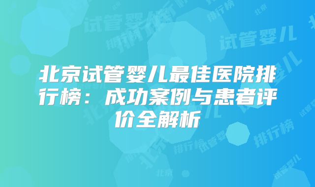 北京试管婴儿最佳医院排行榜：成功案例与患者评价全解析