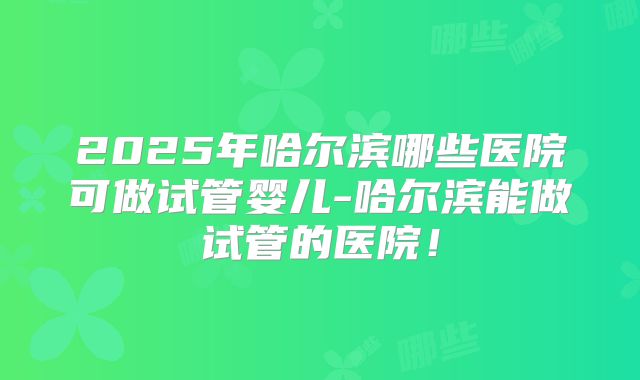 2025年哈尔滨哪些医院可做试管婴儿-哈尔滨能做试管的医院！