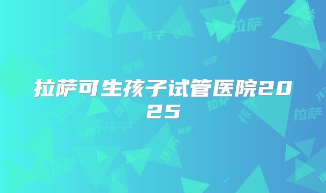 拉萨可生孩子试管医院2025