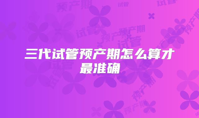 三代试管预产期怎么算才最准确