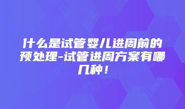 什么是试管婴儿进周前的预处理-试管进周方案有哪几种！