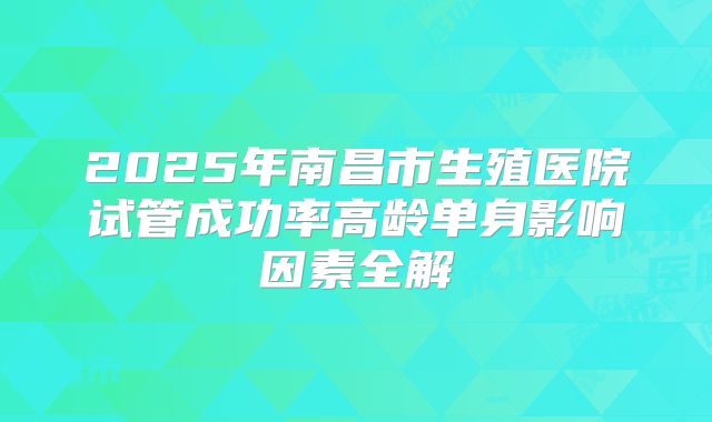 2025年南昌市生殖医院试管成功率高龄单身影响因素全解