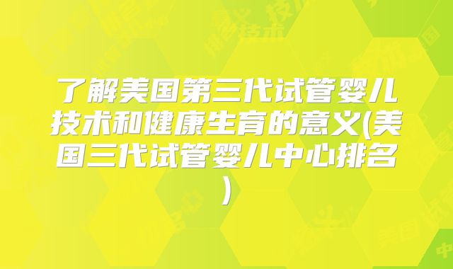 了解美国第三代试管婴儿技术和健康生育的意义(美国三代试管婴儿中心排名)