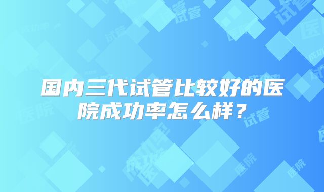 国内三代试管比较好的医院成功率怎么样?