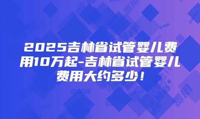 2025吉林省试管婴儿费用10万起-吉林省试管婴儿费用大约多少！