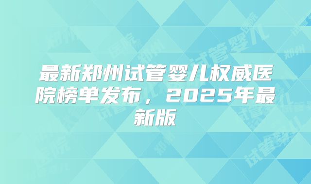 最新郑州试管婴儿权威医院榜单发布，2025年最新版