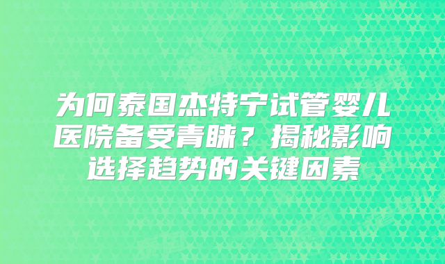 为何泰国杰特宁试管婴儿医院备受青睐？揭秘影响选择趋势的关键因素