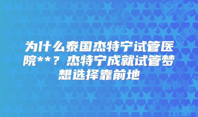 为什么泰国杰特宁试管医院**？杰特宁成就试管梦想选择靠前地