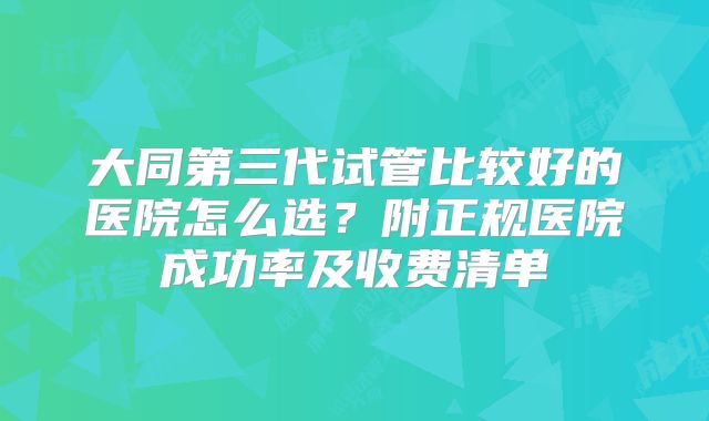 大同第三代试管比较好的医院怎么选？附正规医院成功率及收费清单