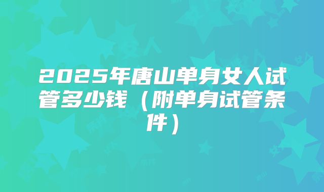 2025年唐山单身女人试管多少钱（附单身试管条件）