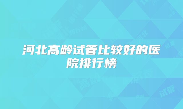 河北高龄试管比较好的医院排行榜