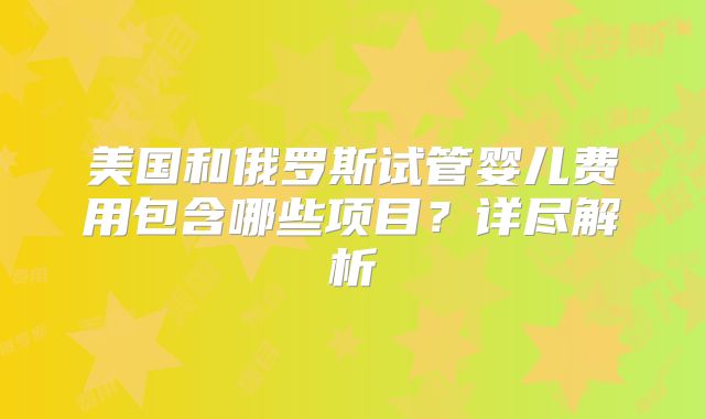 美国和俄罗斯试管婴儿费用包含哪些项目？详尽解析