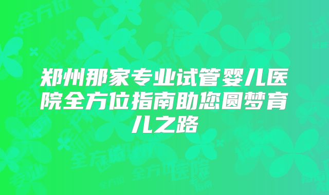 郑州那家专业试管婴儿医院全方位指南助您圆梦育儿之路